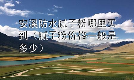 安溪防水膩子粉哪里買到（膩子粉價格一般是多少）