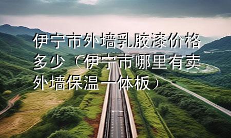 伊寧市外墻乳膠漆價(jià)格多少（伊寧市哪里有賣外墻保溫一體板）