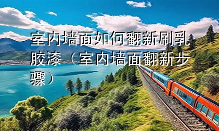 室內(nèi)墻面如何翻新刷乳膠漆（室內(nèi)墻面翻新步驟）