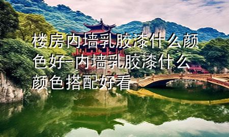 樓房內(nèi)墻乳膠漆什么顏色好-內(nèi)墻乳膠漆什么顏色搭配好看