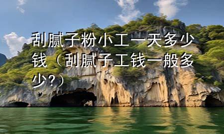 刮膩子粉小工一天多少錢（刮膩子工錢一般多少?）