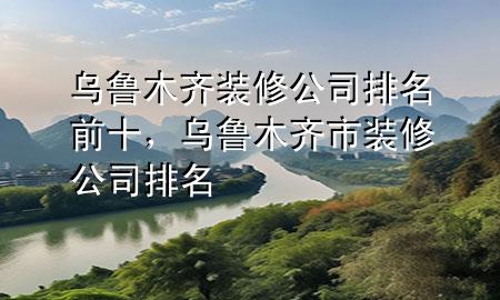 烏魯木齊裝修公司排名前十，烏魯木齊市裝修公司排名