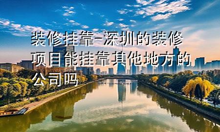 裝修掛靠-深圳的裝修項(xiàng)目能掛靠其他地方的公司嗎