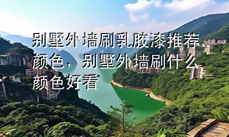 別墅外墻刷乳膠漆推薦顏色，別墅外墻刷什么顏色好看