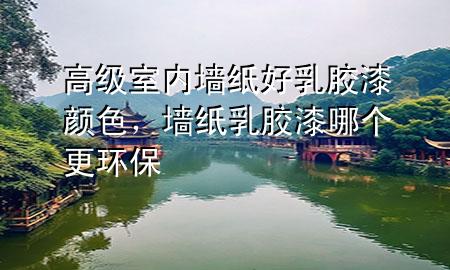 高級室內(nèi)墻紙好乳膠漆顏色，墻紙乳膠漆哪個更環(huán)保