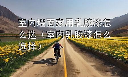 室內(nèi)墻面家用乳膠漆怎么選（室內(nèi)乳膠漆怎么選擇）
