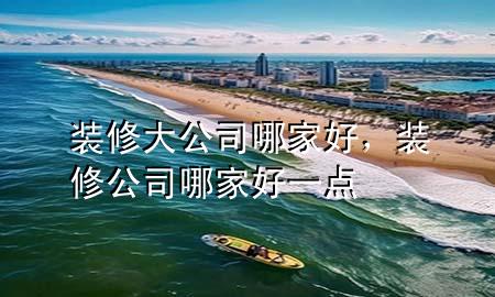裝修大公司哪家好，裝修公司哪家好一點(diǎn)