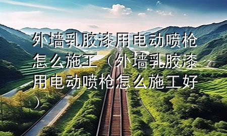 外墻乳膠漆用電動噴槍怎么施工（外墻乳膠漆用電動噴槍怎么施工好）