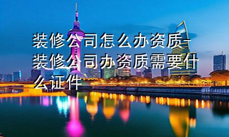 裝修公司怎么辦資質(zhì)-裝修公司辦資質(zhì)需要什么證件