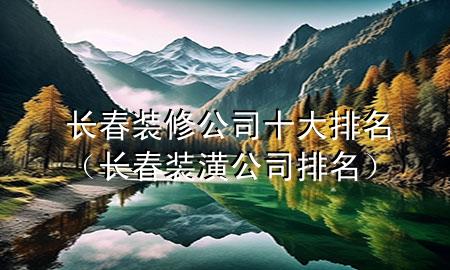 長春裝修公司十大排名（長春裝潢公司排名）