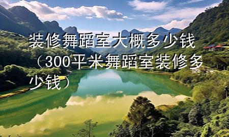 裝修舞蹈室大概多少錢(qián)（300平米舞蹈室裝修多少錢(qián)）