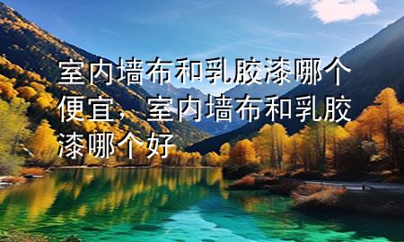 室內墻布和乳膠漆哪個便宜，室內墻布和乳膠漆哪個好