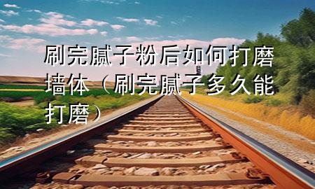 刷完膩子粉后如何打磨墻體（刷完膩子多久能打磨）