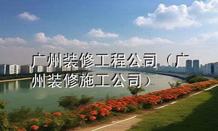 廣州裝修工程公司（廣州裝修施工公司）