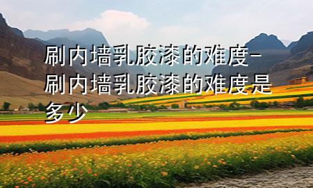 刷內(nèi)墻乳膠漆的難度-刷內(nèi)墻乳膠漆的難度是多少