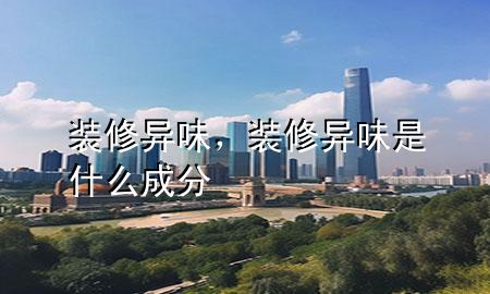 裝修異味，裝修異味是什么成分