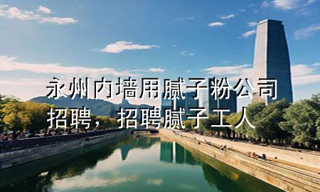 永州內(nèi)墻用膩子粉公司招聘，招聘膩子工人