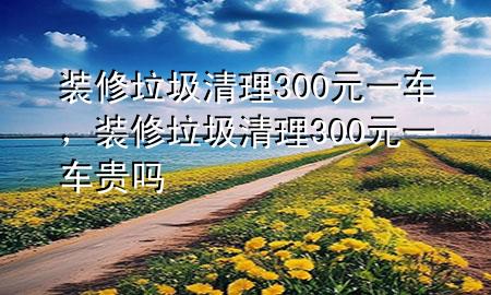 裝修垃圾清理300元一車，裝修垃圾清理300元一車貴嗎