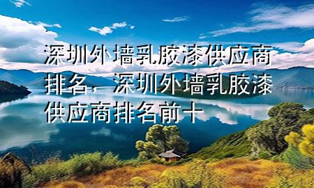 深圳外墻乳膠漆供應商排名，深圳外墻乳膠漆供應商排名前十