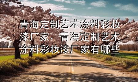 青海定制藝術(shù)涂料彩妝漆廠家，青海定制藝術(shù)涂料彩妝漆廠家有哪些