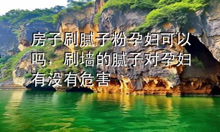 房子刷膩子粉孕婦可以嗎，刷墻的膩子對孕婦有沒有危害