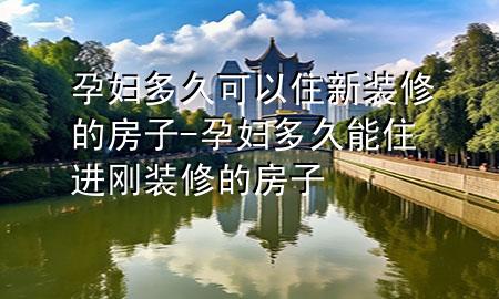 孕婦多久可以住新裝修的房子-孕婦多久能住進剛裝修的房子