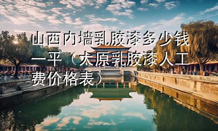 山西內(nèi)墻乳膠漆多少錢一平（太原乳膠漆人工費價格表）