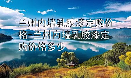 蘭州內(nèi)墻乳膠漆定購價格-蘭州內(nèi)墻乳膠漆定購價格多少