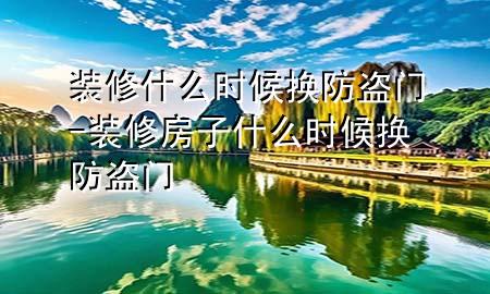 裝修什么時候換防盜門-裝修房子什么時候換防盜門