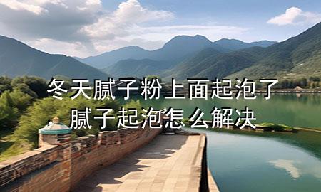 冬天膩子粉上面起泡了，膩子起泡怎么解決