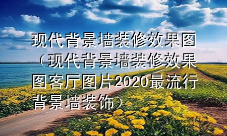 現(xiàn)代背景墻裝修效果圖（現(xiàn)代背景墻裝修效果圖客廳圖片2020最流行背景墻裝飾）