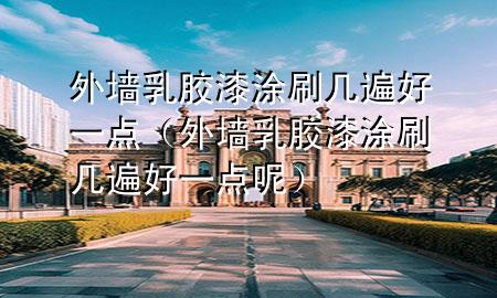 外墻乳膠漆涂刷幾遍好一點(diǎn)（外墻乳膠漆涂刷幾遍好一點(diǎn)呢）