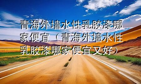 青海外墻水性乳膠漆哪家便宜（青海外墻水性乳膠漆哪家便宜又好）