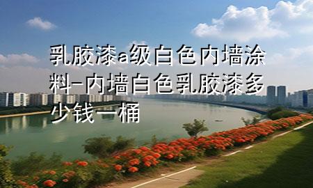 乳膠漆a級(jí)白色內(nèi)墻涂料-內(nèi)墻白色乳膠漆多少錢一桶