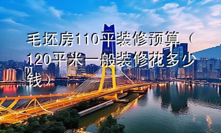 毛坯房110平裝修預(yù)算（120平米一般裝修花多少錢）