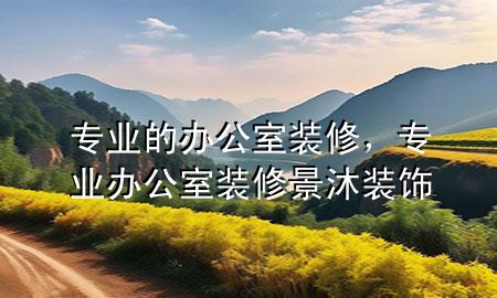 專業(yè)的辦公室裝修，專業(yè)辦公室裝修景沐裝飾