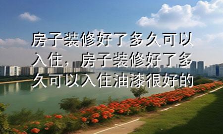 房子裝修好了多久可以入住，房子裝修好了多久可以入住油漆很好的