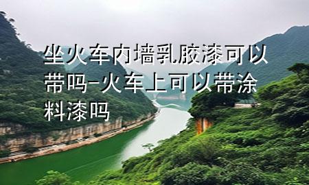 坐火車內(nèi)墻乳膠漆可以帶嗎-火車上可以帶涂料漆嗎