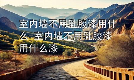 室內(nèi)墻不用乳膠漆用什么-室內(nèi)墻不用乳膠漆用什么漆