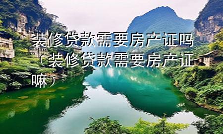 裝修貸款需要房產(chǎn)證嗎（裝修貸款需要房產(chǎn)證嘛）