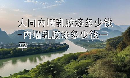 大同內(nèi)墻乳膠漆多少錢(qián)-內(nèi)墻乳膠漆多少錢(qián)一平