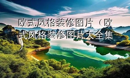 歐式風(fēng)格裝修圖片（歐式風(fēng)格裝修圖片大全集）