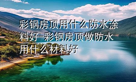 彩鋼房頂用什么防水涂料好-彩鋼房頂做防水用什么材料好