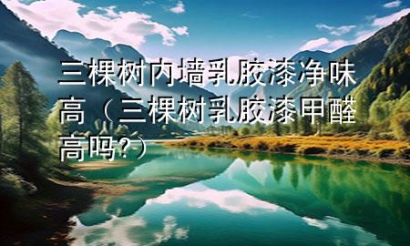 三棵樹內(nèi)墻乳膠漆凈味高（三棵樹乳膠漆甲醛高嗎?）