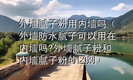 外墻膩子粉用內(nèi)墻嗎（外墻防水膩子可以用在內(nèi)墻嗎?外墻膩子粉和內(nèi)墻膩子粉的區(qū)別）