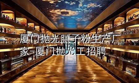 廈門拋光膩?zhàn)臃凵a(chǎn)廠家-廈門拋光工招聘