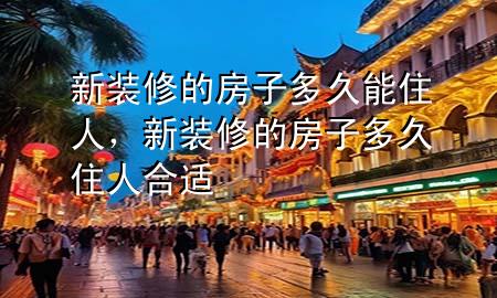 新裝修的房子多久能住人，新裝修的房子多久住人合適