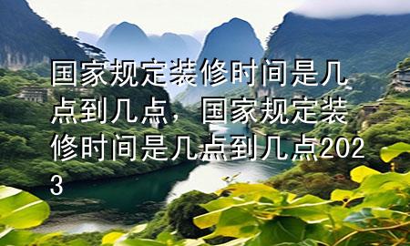 國(guó)家規(guī)定裝修時(shí)間是幾點(diǎn)到幾點(diǎn)，國(guó)家規(guī)定裝修時(shí)間是幾點(diǎn)到幾點(diǎn)2023