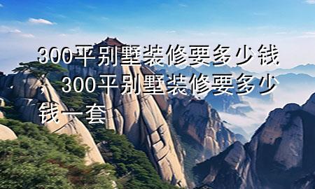 300平別墅裝修要多少錢，300平別墅裝修要多少錢一套