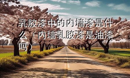 乳膠漆中的內(nèi)墻漆是什么（內(nèi)墻乳膠漆是油漆嗎）